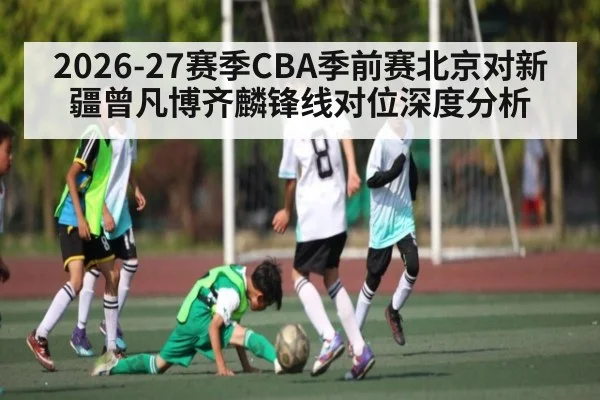 2026-27赛季CBA季前赛北京对新疆曾凡博齐麟锋线对位深度分析