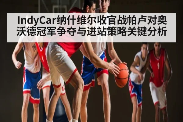 IndyCar纳什维尔收官战帕卢对奥沃德冠军争夺与进站策略关键分析